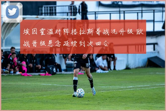 埃因霍温对阵格拉斯哥战况升级 欧战晋级悬念延续到次回合