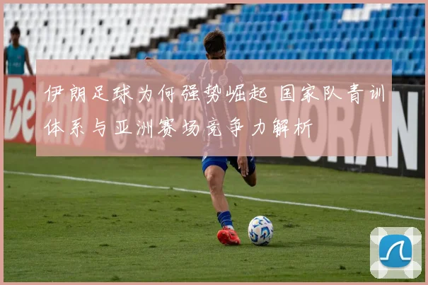 伊朗足球为何强势崛起 国家队青训体系与亚洲赛场竞争力解析