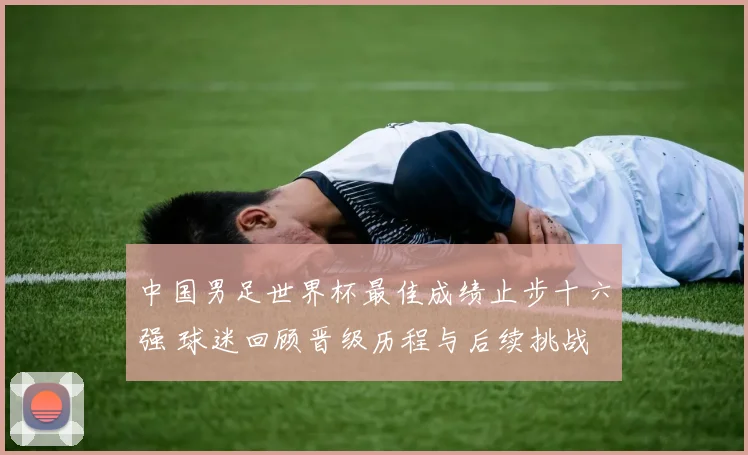 中国男足世界杯最佳成绩止步十六强 球迷回顾晋级历程与后续挑战