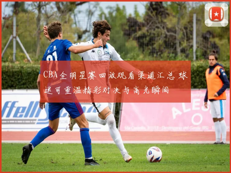 CBA全明星赛回放观看渠道汇总 球迷可重温精彩对决与高光瞬间